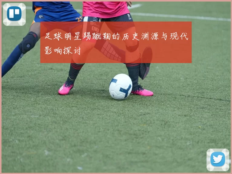 足球明星踢蹴鞠的历史渊源与现代影响探讨