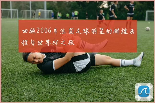 回顾2006年法国足球明星的辉煌历程与世界杯之旅