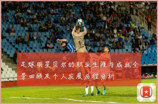 足球明星贝尔的职业生涯与成就全景回顾及个人发展历程分析