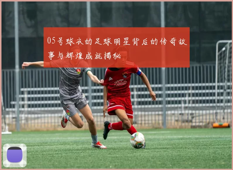 05号球衣的足球明星背后的传奇故事与辉煌成就揭秘