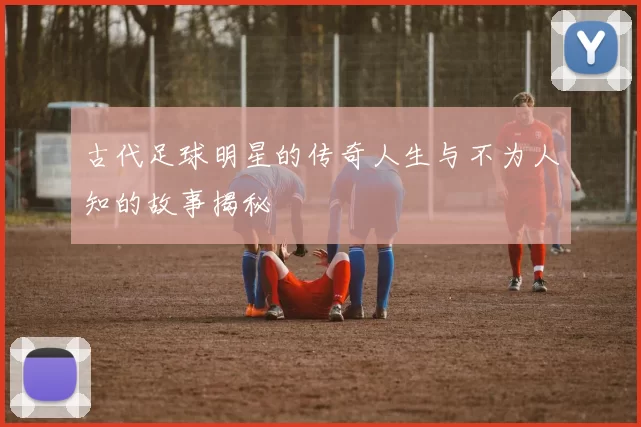 古代足球明星的传奇人生与不为人知的故事揭秘