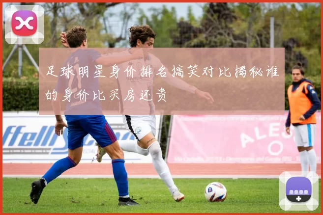 足球明星身价排名搞笑对比揭秘谁的身价比买房还贵