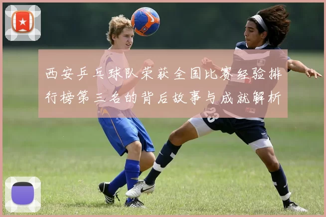 西安乒乓球队荣获全国比赛经验排行榜第三名的背后故事与成就解析