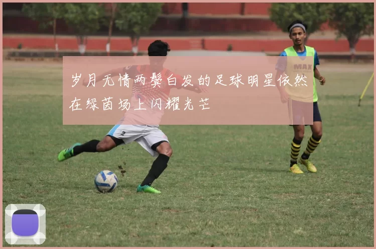 岁月无情两鬓白发的足球明星依然在绿茵场上闪耀光芒