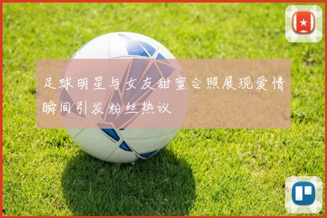 足球明星与女友甜蜜合照展现爱情瞬间引发粉丝热议