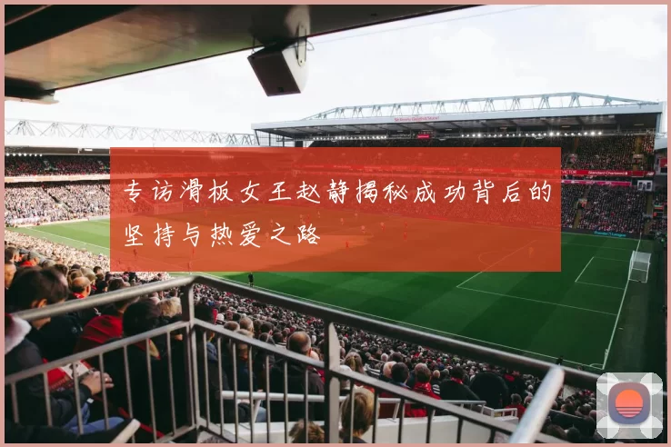 专访滑板女王赵静揭秘成功背后的坚持与热爱之路