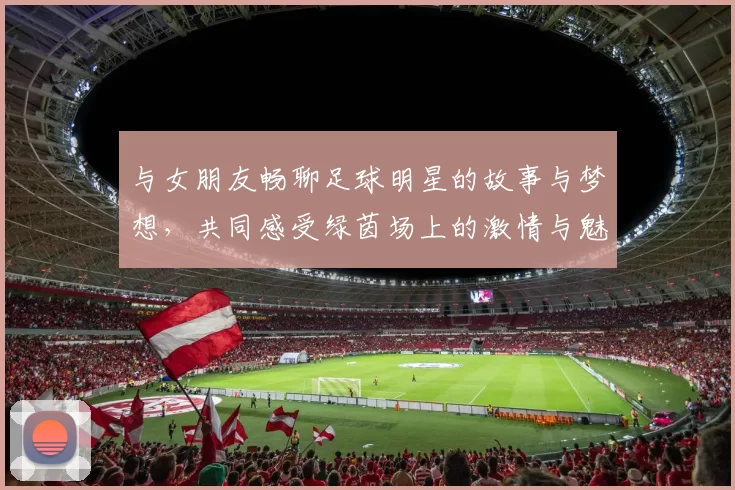 与女朋友畅聊足球明星的故事与梦想，共同感受绿茵场上的激情与魅力