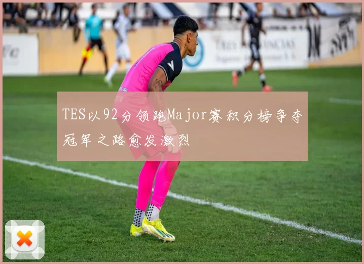 TES以92分领跑Major赛积分榜争夺冠军之路愈发激烈