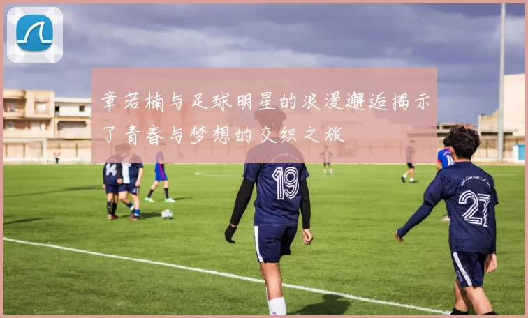 章若楠与足球明星的浪漫邂逅揭示了青春与梦想的交织之旅