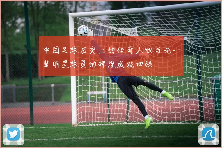 中国足球历史上的传奇人物与老一辈明星球员的辉煌成就回顾