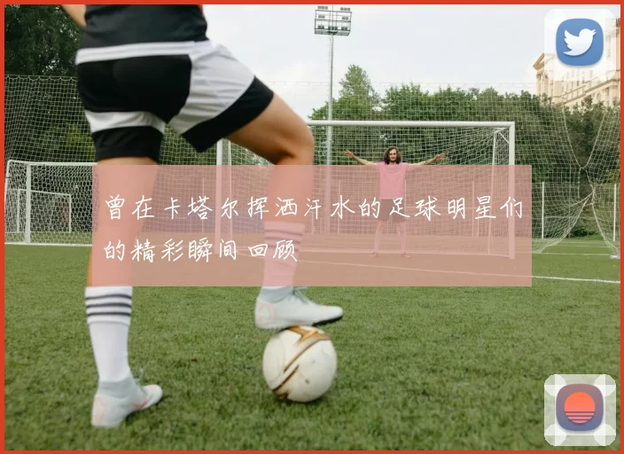 曾在卡塔尔挥洒汗水的足球明星们的精彩瞬间回顾