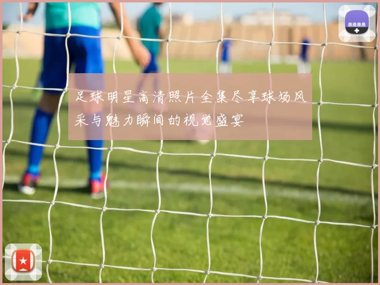 足球明星高清照片全集尽享球场风采与魅力瞬间的视觉盛宴