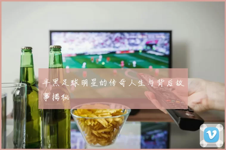 半黑足球明星的传奇人生与背后故事揭秘
