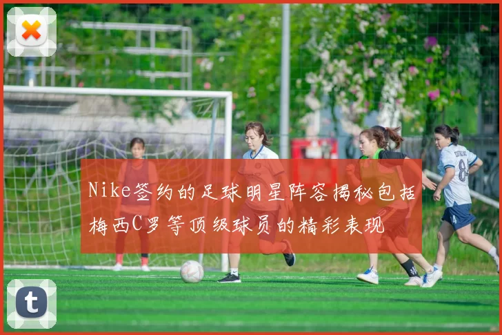 Nike签约的足球明星阵容揭秘包括梅西C罗等顶级球员的精彩表现