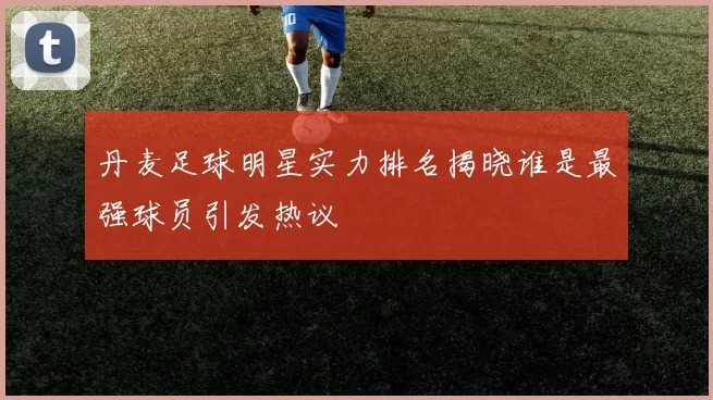 丹麦足球明星实力排名揭晓谁是最强球员引发热议