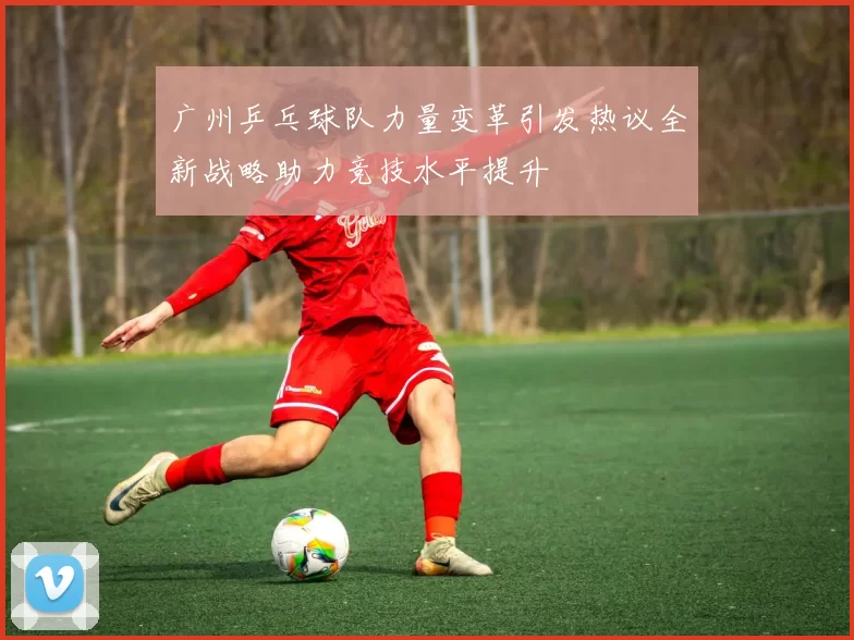 广州乒乓球队力量变革引发热议全新战略助力竞技水平提升