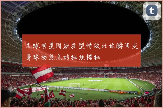 足球明星同款发型特效让你瞬间变身球场焦点的秘诀揭秘