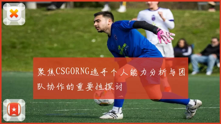聚焦CSGORNG选手个人能力分析与团队协作的重要性探讨