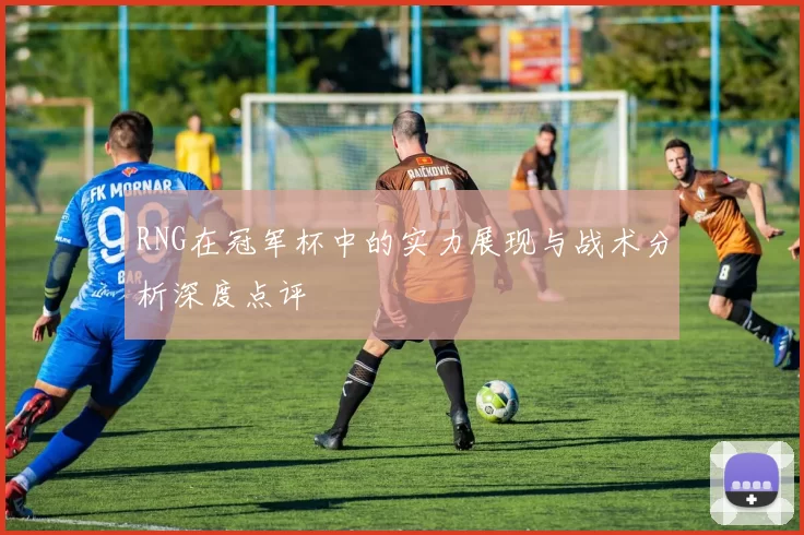 RNG在冠军杯中的实力展现与战术分析深度点评