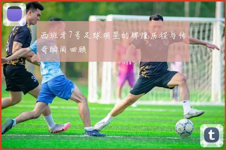 西班牙7号足球明星的辉煌历程与传奇瞬间回顾