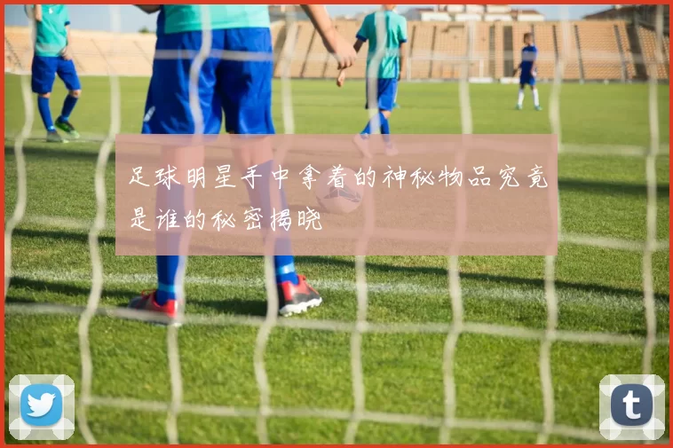 足球明星手中拿着的神秘物品究竟是谁的秘密揭晓