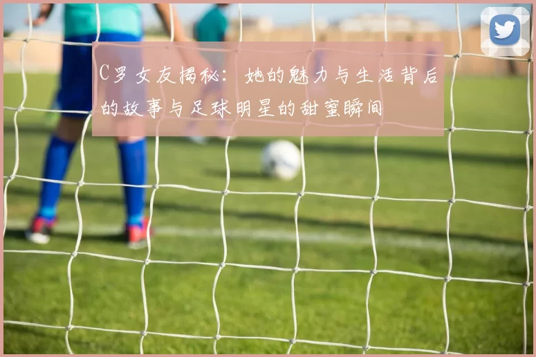 C罗女友揭秘：她的魅力与生活背后的故事与足球明星的甜蜜瞬间