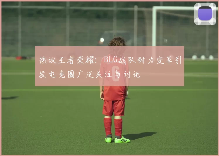 热议王者荣耀：BLG战队耐力变革引发电竞圈广泛关注与讨论