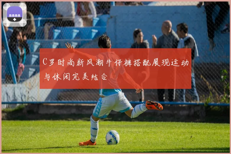C罗时尚新风潮牛仔裤搭配展现运动与休闲完美结合