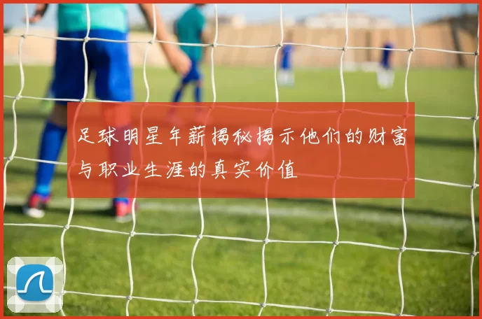 足球明星年薪揭秘揭示他们的财富与职业生涯的真实价值