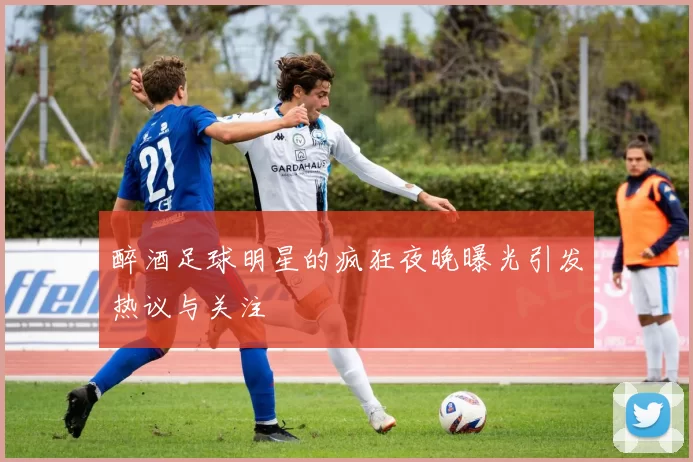 醉酒足球明星的疯狂夜晚曝光引发热议与关注