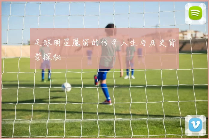 足球明星魔笛的传奇人生与历史背景探秘