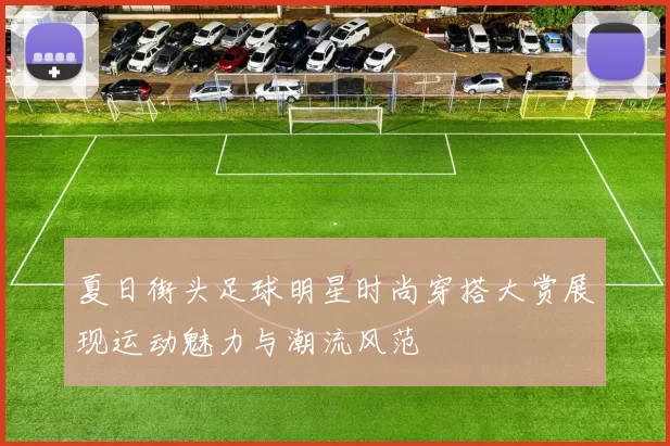 夏日街头足球明星时尚穿搭大赏展现运动魅力与潮流风范